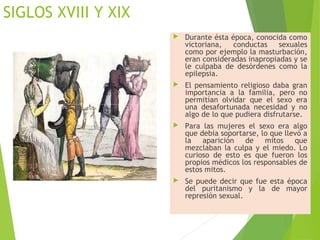 SIGLOS XVIII Y XIX
 Durante ésta época, conocida como
victoriana, conductas sexuales
como por ejemplo la masturbación,
eran consideradas inapropiadas y se
le culpaba de desórdenes como la
epilepsia.
 El pensamiento religioso daba gran
importancia a la familia, pero no
permitían olvidar que el sexo era
una desafortunada necesidad y no
algo de lo que pudiera disfrutarse.
 Para las mujeres el sexo era algo
que debía soportarse, lo que llevó a
la aparición de mitos que
mezclaban la culpa y el miedo. Lo
curioso de esto es que fueron los
propios médicos los responsables de
estos mitos.
 Se puede decir que fue esta época
del puritanismo y la de mayor
represión sexual.
 