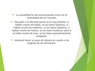  La sexualidad ha ido evolucionando junto con la
mentalidad del ser humano.
 Hoy pese a la libertad sexual no es muy distinto, si
hablan mucho de fútbol, se los llama fanáticos, si
hablan mucho de medicina, se los llama fanáticos, si
hablan mucho de música, se los llama fanáticos, pero si
se habla mucho de sexo, se los llama peyorativamente
sexópatas.
 Intentaré hacer un poco de historia en cuanto a los
orígenes de tal afirmación.
 