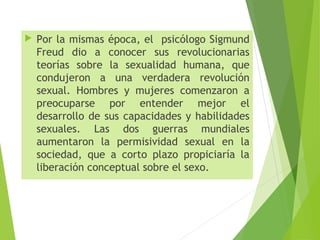  Por la mismas época, el psicólogo Sigmund
Freud dio a conocer sus revolucionarias
teorías sobre la sexualidad humana, que
condujeron a una verdadera revolución
sexual. Hombres y mujeres comenzaron a
preocuparse por entender mejor el
desarrollo de sus capacidades y habilidades
sexuales. Las dos guerras mundiales
aumentaron la permisividad sexual en la
sociedad, que a corto plazo propiciaría la
liberación conceptual sobre el sexo.
 