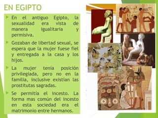 EN EGIPTO
 En el antiguo Egipto, la
sexualidad era vista de
manera igualitaria y
permisiva.
 Gozaban de libertad sexual, se
espera que la mujer fuese fiel
y entregada a la casa y los
hijos.
 La mujer tenía posición
privilegiada, pero no en la
familia, inclusive existían las
prostitutas sagradas.
 Se permitía el incesto. La
forma mas común del incesto
en esta sociedad era el
matrimonio entre hermanos.
 