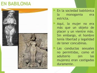 EN BABILONIA
 En la sociedad babilónica
la monogamia era
estricta.
 Aquí, la mujer no era
más que un objeto de
placer y un vientre más.
Sin embargo, el hombre
tenía libertad y legalidad
de tener concubinas.
 Las conductas sexuales
no permitidas, como el
adulterio (en las
mujeres) eran castigadas
duramente.
 