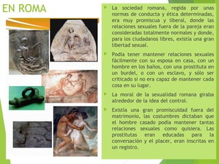 EN ROMA  La sociedad romana, regida por unas
normas de conducta y ética determinadas,
era muy promiscua y liberal, donde las
relaciones sexuales fuera de la pareja eran
consideradas totalmente normales y donde,
para los ciudadanos libres, existía una gran
libertad sexual.
 Podía tener mantener relaciones sexuales
fácilmente con su esposa en casa, con un
hombre en los baños, con una prostituta en
un burdel, o con un esclavo, y sólo ser
criticado si no era capaz de mantener cada
cosa en su lugar.
 La moral de la sexualidad romana giraba
alrededor de la idea del control.
 Existía una gran promiscuidad fuera del
matrimonio, las costumbres dictaban que
el hombre casado podía mantener tantas
relaciones sexuales como quisiera. Las
prostitutas eran educadas para la
conversación y el placer, eran inscritas en
un registro.
 