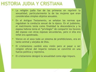 HISTORIA JUDIA Y CRISTIANA
 La religión judía fue de las primeras en reprimir la
sexualidad, particularmente la de las mujeres que eran
considerabas simples objetos sexuales.
 En el Antiguo Testamento, se señalan las normas que
regulaban la conducta sexual de la época. En el judaísmo,
el matrimonio tenía como finalidad la descendencia y la
esposa hebrea tenía el “privilegio” de compartir los favores
del esposo con otras esposas secundarias, pero si ella era
infiel era apedreada.
 Vieron en el sexo todo un sistema de prohibiciones, era en
tanto animal y alejaba de Dios.
 El cristianismo cambió esta visión pero al pasar a ser
religión oficial del imperio romano se convirtió en una
fuerza política y represiva.
 El cristianismo designó la sexualidad como algo impuro.
 
