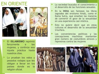 EN ORIENTE
 El ISLAMISMO reprimió
ferozmente a las
mujeres, y continúa esa
injusta práctica hasta
nuestros días.
 Lo prueban los velos y
pesados rodajes que les
obligan a llevar en los
países donde es la
religión oficial.
 La sociedad buscaba el conocimiento y
el desarrollo de las funciones sexuales.
 En la INDIA son famosos los libros
sagrados del erotismo hindú, como el
Kama Sutra, que enseñan las maneras
de convertir el goce de la sexualidad
en una experiencia casi mística.
 Esto no quiere decir que en estas
culturas el desarrollo de la sexualidad
triunfara.
 Las conveniencias políticas y las
concepciones machistas mantenían
gran número de costumbres atroces y
represivas contra las mujeres
 