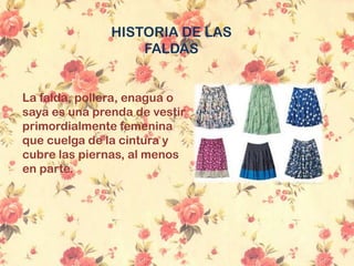 HISTORIA DE LAS
FALDAS
La falda, pollera, enagua o
saya es una prenda de vestir
primordialmente femenina
que cuelga de la cintura y
cubre las piernas, al menos
en parte.
 