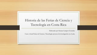 Historia de las Ferias de Ciencia y
Tecnología en Costa Rica
Elaborado por Susana Campos González
Curso virtual Ferias de Ciencia y Tecnología: proceso de investigación en el aula.
 
