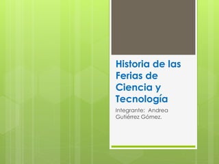 Historia de las
Ferias de
Ciencia y
Tecnología
Integrante: Andrea
Gutiérrez Gómez.
 