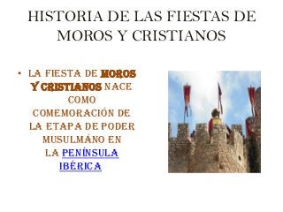 HISTORIA DE LAS FIESTAS DE
MOROS Y CRISTIANOS
• La fiesta de Moros
y Cristianos nace
como
comemoración de
la etapa de poder
musulmáno en
la Península
Ibérica
 