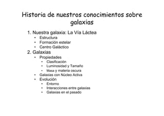 Historia de nuestros conocimientos sobre
galaxias
1. Nuestra galaxia: La Vía Láctea
• Estructura
• Formación estelar
• Centro Galáctico
2. Galaxias
• Propiedades
• Clasificación
• Luminosidad y Tamaño
• Masa y materia oscura
• Galaxias con Núcleo Activa
• Evolución
• Entorno
• Interacciones entre galaxias
• Galaxias en el pasado
 