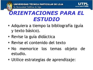 ORIENTACIONES PARA EL
ESTUDIO
 Adquiera a tiempo la bibliografía (guía
y texto básico).
 Revise la guía didáctica
 Revise el contenido del texto
 No memorice los temas objeto de
estudio.
 Utilice estrategias de aprendizaje:
11
 
