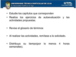  Estudie los capítulos que corresponden
 Realice los ejercicios de autoevaluación y las
actividades propuestas.
 Revise el glosario de términos
 Al realizar las actividades, remítase a lo solicitado.
 Distribuya su tiempo(por lo menos 4 horas
semanales).
12
 
