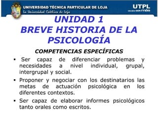 UNIDAD 1
BREVE HISTORIA DE LA
PSICOLOGÍA
COMPETENCIAS ESPECÍFICAS
 Ser capaz de diferenciar problemas y
necesidades a nivel individual, grupal,
intergrupal y social.
 Proponer y negociar con los destinatarios las
metas de actuación psicológica en los
diferentes contextos.
 Ser capaz de elaborar informes psicológicos
tanto orales como escritos. 15
 