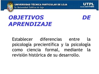OBJETIVOS DE
APRENDIZAJE
Establecer diferencias entre la
psicología precientífica y la psicología
como ciencia formal, mediante la
revisión histórica de su desarrollo.
16
 