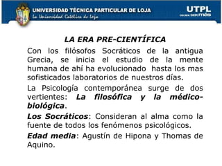 LA ERA PRE-CIENTÍFICA
Con los filósofos Socráticos de la antigua
Grecia, se inicia el estudio de la mente
humana de ahí ha evolucionado hasta los mas
sofisticados laboratorios de nuestros días.
La Psicología contemporánea surge de dos
vertientes: La filosófica y la médico-
biológica.
Los Socráticos: Consideran al alma como la
fuente de todos los fenómenos psicológicos.
Edad media: Agustín de Hipona y Thomas de
Aquino.
18
 