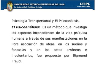Psicología Transpersonal y El Psicoanálisis.
El Psicoanálisis: Es un método que investiga
los aspectos inconscientes de la vida psíquica
humana a través de sus manifestaciones en la
libre asociación de ideas, en los sueños y
fantasías y en los actos erróneos e
involuntarios, fue propuesto por Sigmund
Freud.
20
 