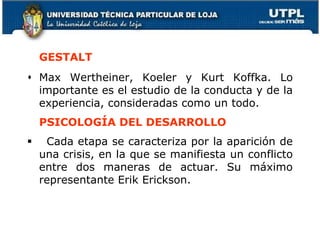 GESTALT
 Max Wertheiner, Koeler y Kurt Koffka. Lo
importante es el estudio de la conducta y de la
experiencia, consideradas como un todo.
PSICOLOGÍA DEL DESARROLLO
 Cada etapa se caracteriza por la aparición de
una crisis, en la que se manifiesta un conflicto
entre dos maneras de actuar. Su máximo
representante Erik Erickson.
25
 