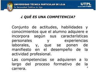 ¿ QUÉ ES UNA COMPETENCIA?
Conjunto de actitudes, habilidades y
conocimientos que el alumno adquiere e
incorpora según sus características
personales y experiencias
laborales, y, que se ponen de
manifiesto en el desempeño de la
actividad profesional.
Las competencias se adquieren a lo
largo del proceso formativo de la
carrera.
4
 