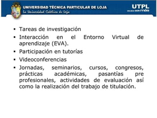  Tareas de investigación
 Interacción en el Entorno Virtual de
aprendizaje (EVA).
 Participación en tutorías
 Videoconferencias
 Jornadas, seminarios, cursos, congresos,
prácticas académicas, pasantías pre
profesionales, actividades de evaluación así
como la realización del trabajo de titulación.
7
 