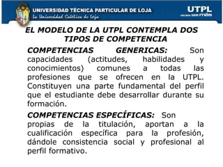 EL MODELO DE LA UTPL CONTEMPLA DOS
TIPOS DE COMPETENCIA
COMPETENCIAS GENERICAS: Son
capacidades (actitudes, habilidades y
conocimientos) comunes a todas las
profesiones que se ofrecen en la UTPL.
Constituyen una parte fundamental del perfil
que el estudiante debe desarrollar durante su
formación.
COMPETENCIAS ESPECÍFICAS: Son
propias de la titulación, aportan a la
cualificación específica para la profesión,
dándole consistencia social y profesional al
perfil formativo.
8
 