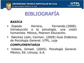BIBLIOGRAFÍA
BASICA
 Zepeda Herrera, Fernando.(2008).
Introducción a la psicología, una visión
humanista. México, Pearson Educación.
 Sánchez León, Carmen. (2009) Guía Didáctica
de Psicología General. UTPL, Loja
COMPLEMENTARIA
 Vidales, Ismael. (2005). Psicología General.
México, Ed. Limusa, S.A.
9
 