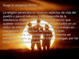 Surge la venganza divina.
La religión penetraba en diversos aspectos de vida del
pueblo y para el individuo todo dependía de la
obediencia religiosa. De este estado se derivó que
quienes violaban el orden social eran colocados en un
status de inferioridad y se aprovechaba su trabajo en
una especie de esclavitud, de otra forma eran
expulsados de la comunidad lo que representa ser
enviado a muerte ya fuera ante tribus enemigas, por las
fieras o por el mismo pueblo.
 