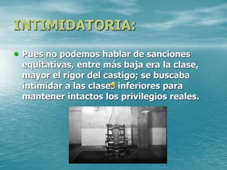 INTIMIDATORIA:
• Pues no podemos hablar de sanciones
equitativas, entre más baja era la clase,
mayor el rigor del castigo; se buscaba
intimidar a las clases inferiores para
mantener intactos los privilegios reales.
 