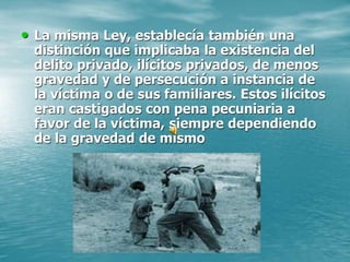 • La misma Ley, establecía también una
distinción que implicaba la existencia del
delito privado, ilícitos privados, de menos
gravedad y de persecución a instancia de
la víctima o de sus familiares. Estos ilícitos
eran castigados con pena pecuniaria a
favor de la víctima, siempre dependiendo
de la gravedad de mismo
 