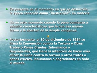 • Se presenta en el momento en que se desarrolla
la época conocida como “Ilustración”, en materia
• Es en este momento cuando la pena comienza a
adquirir características que le dan esa misma
forma y la apartan de la simple venganza.
• Posteriormente, el 10 de diciembre de 1984 se
firma la Convención contra la Tortura y Otros
Tratos o Penas Crueles, Inhumanos o
Degradantes, que tiene la intención de hacer más
eficaz la lucha contra la tortura y otros tratos o
penas crueles, inhumanos o degradantes en todo
el mundo
 