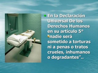• En la Declaración
Universal De los
Derechos Humanos
en su artículo 5°
“nadie será
sometido a torturas
ni a penas o tratos
crueles, inhumanos
o degradantes”..
 