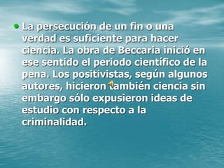 • La persecución de un fin o una
verdad es suficiente para hacer
ciencia. La obra de Beccaria inició en
ese sentido el periodo científico de la
pena. Los positivistas, según algunos
autores, hicieron también ciencia sin
embargo sólo expusieron ideas de
estudio con respecto a la
criminalidad.
 