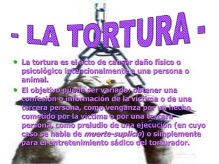 • La tortura es el acto de causar daño físico o
psicológico intencionalmente a una persona o
animal.
• El objetivo puede ser variado: obtener una
confesión o información de la víctima o de una
tercera persona, como venganza por un hecho
cometido por la víctima o por una tercera
persona, como preludio de una ejecución (en cuyo
caso se habla de muerte-suplicio) o simplemente
para el entretenimiento sádico del torturador.
 