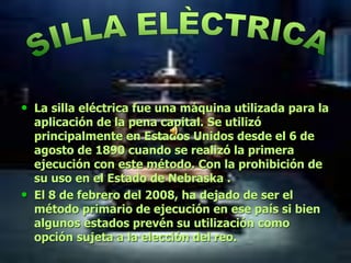 • La silla eléctrica fue una máquina utilizada para la
aplicación de la pena capital. Se utilizó
principalmente en Estados Unidos desde el 6 de
agosto de 1890 cuando se realizó la primera
ejecución con este método. Con la prohibición de
su uso en el Estado de Nebraska .
• El 8 de febrero del 2008, ha dejado de ser el
método primario de ejecución en ese país si bien
algunos estados prevén su utilización como
opción sujeta a la elección del reo.
 