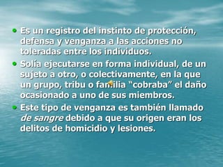 • Es un registro del instinto de protección,
defensa y venganza a las acciones no
toleradas entre los individuos.
• Solía ejecutarse en forma individual, de un
sujeto a otro, o colectivamente, en la que
un grupo, tribu o familia “cobraba” el daño
ocasionado a uno de sus miembros.
• Este tipo de venganza es también llamado
de sangre debido a que su origen eran los
delitos de homicidio y lesiones.
 
