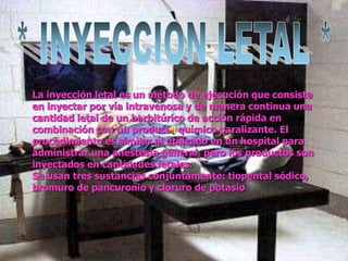 La inyección letal es un método de ejecución que consiste
en inyectar por vía intravenosa y de manera continua una
cantidad letal de un barbitúrico de acción rápida en
combinación con un producto químico paralizante. El
procedimiento es similar al utilizado en un hospital para
administrar una anestesia general, pero los productos son
inyectados en cantidades letales.
Se usan tres sustancias conjuntamente: tiopental sódico,
bromuro de pancuronio y cloruro de potasio
 