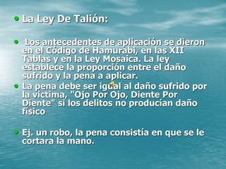 • La Ley De Talión:
• Los antecedentes de aplicación se dieron
en el Código de Hamurabi, en las XII
Tablas y en la Ley Mosaica. La ley
establece la proporción entre el daño
sufrido y la pena a aplicar.
• La pena debe ser igual al daño sufrido por
la victima, "Ojo Por Ojo, Diente Por
Diente" si los delitos no producían daño
físico
• Ej. un robo, la pena consistía en que se le
cortara la mano.
 