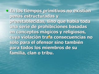 • En los tiempos primitivos no existían
penas estructuradas y
preestablecidas, sino que había toda
una serie de prohibiciones basadas
en conceptos mágicos y religiosos,
cuya violación traía consecuencias no
sólo para el ofensor sino también
para todos los miembros de su
familia, clan o tribu.
 