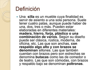 Definición
   Una silla es un mueble cuya finalidad es
    servir de asiento a una sola persona. Suele
    tener cuatro p...