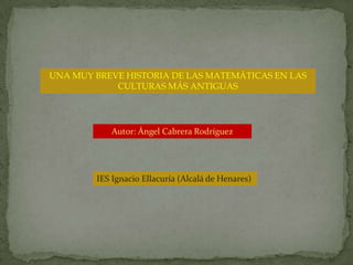 UNA MUY BREVE HISTORIA DE LAS MATEMÁTICAS EN LAS CULTURAS MÁS ANTIGUAS Autor: Ángel Cabrera Rodríguez IES Ignacio Ellacuría (Alcalá de Henares) 