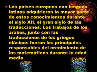 Los países europeos con lenguas latinas adquirieron la mayor parte de estos conocimientos durante el siglo XII, el gran siglo de las traducciones. Los trabajos de los árabes, junto con las traducciones de los griegos clásicos fueron los principales responsables del crecimiento de las matemáticas durante la edad media  