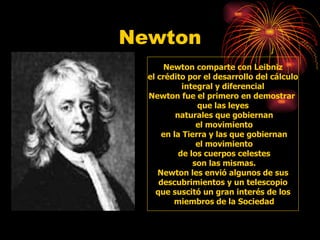 Newton Newton comparte con Leibniz el crédito por el desarrollo del cálculo  integral y diferencial Newton fue el primero en demostrar  que las leyes naturales que gobiernan el movimiento en la Tierra y las que gobiernan el movimiento de los cuerpos celestes son las mismas. Newton les envió algunos de sus descubrimientos y un telescopio  que suscitó un gran interés de los miembros de la Sociedad 