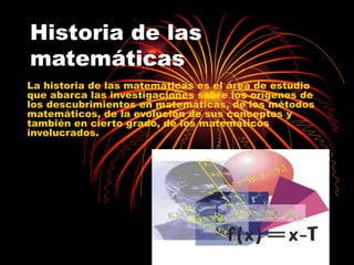 Historia de las matemáticas La historia de las matemáticas es el área de estudio que abarca las investigaciones sobre los orígenes de los descubrimientos en matemáticas, de los métodos matemáticos, de la evolución de sus conceptos y también en cierto grado, de los matemáticos involucrados. 
