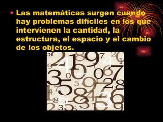 Las matemáticas surgen cuando hay problemas difíciles en los que intervienen la cantidad, la estructura, el espacio y el cambio de los objetos.  