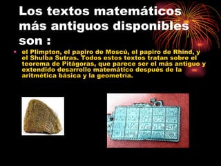 Los textos matemáticos más antiguos disponibles son : el Plimpton, el papiro de Moscú, el papiro de Rhind, y el Shulba Sutras. Todos estos textos tratan sobre el teorema de Pitágoras, que parece ser el más antiguo y extendido desarrollo matemático después de la aritmética básica y la geometría. 