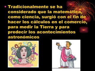Tradicionalmente se ha considerado que la matemática, como ciencia, surgió con el fin de hacer los cálculos en el comercio, para medir la Tierra y para predecir los acontecimientos astronómicos  