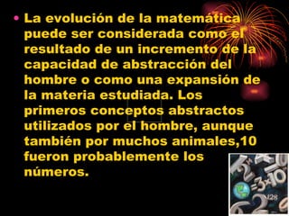La evolución de la matemática puede ser considerada como el resultado de un incremento de la capacidad de abstracción del hombre o como una expansión de la materia estudiada. Los primeros conceptos abstractos utilizados por el hombre, aunque también por muchos animales,10 fueron probablemente los números. 