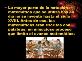 La mayor parte de la notación matemática que se utiliza hoy en día no se inventó hasta el siglo XVIII. Antes de eso, las matemáticas eran escritas con palabras, un minucioso proceso que limita el avance matemático.  