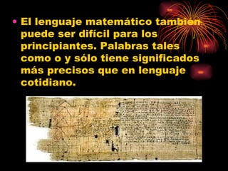 El lenguaje matemático también puede ser difícil para los principiantes. Palabras tales como o y sólo tiene significados más precisos que en lenguaje cotidiano.  