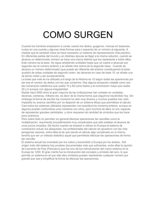 Cuando los hombres empezaron a contar usaron los dedos, guigarros, marcas en bastones,
nudos en una cuerda y algunas otras formas para ir pasando de un número al siguiente. A
medida que la cantidad crece se hace necesario un sistema de representación más práctico.
En diferentes partes del mundo y en distintas épocas se llegó a la misma solución, cuando se
alcanza un determinado número se hace una marca distinta que los representa a todos ellos.
Este número es la base. Se sigue añadiendo unidades hasta que se vuelve a alcanzar por
segunda vez el número anterior y se añade otra marca de la segunda clase . Cuando se
alcanza un número determinado (que puede ser diferente del anterior constituyendo la base
auxiliar) de estas unidades de segundo orden, las decenas en caso de base 10, se añade una
de tercer orden y así sucesivamente.
La base que más se ha utilizado a lo largo de la Historia es 10 según todas las apariencias por
ser ese el número de dedos con los que contamos. Hay alguna excepción notable como son
las numeración babilónica que usaba 10 y 60 como bases y la numeración maya que usaba
20 y 5 aunque con alguna irregularidad.
Desde hace 5000 años la gran mayoría de las civilizaciones han contado en unidades,
decenas, centenas, millares etc. es decir de la misma forma que seguimos haciéndolo hoy. Sin
embargo la forma de escribir los números ha sido muy diversa y muchos pueblos han visto
impedido su avance científico por no disponer de un sistema eficaz que permitiese el cálculo.
Casi todos los sistemas utilizados representan con exactitud los números enteros, aunque en
algunos pueden confundirse unos números con otros, pero muchos de ellos no son capaces
de representar grandes cantidades, y otros requieren tal cantidad de símbolos que los hace
poco prácticos.
Pero sobre todo no permiten en general efectuar operaciones tan sencillas como la
multiplicación, requiriendo procedimientos muy complicados que sólo estaban al alcance de
unos pocos iniciados. De hecho cuando se empezó a utilizar en Europa el sistema de
numeración actual, los abaquistas, los profesionales del cálculo se opusieron con las más
peregrinas razones, entre ellas la de que siendo el cálculo algo complicado en sí mismo,
tendría que ser un método diabólico aquel que permitiese efectuar las operaciones de forma
tan sencilla.
El sistema actual fue inventado por los indios y transmitido a Europa por los árabes;. Del
origen indio del sistema hay pruebas documentales más que suficientes, entre ellas la opinión
de Leonardo de Pisa (Fibonacci) que fue uno de los indroductores del nuevo sistema en la
Europa de 1200. El gran mérito fue la introducción del concepto y símbolo del cero, lo que
permite un sistema en el que sólo diez símbolos puedan representar cualquier número por
grande que sea y simplificar la forma de efectuar las operaciones.
COMO SURGEN
 