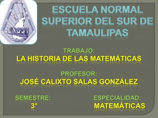 ESCUELA NORMAL SUPERIOR DEL SUR DE TAMAULIPAS TRABAJO:  LA HISTORIA DE LAS MATEMÁTICAS PROFESOR:  JOSÉ CALIXTO SALAS GONZÁLEZ         SEMESTRE:                         ESPECIALIDAD:                                                                                                                                                    3°                             MATEMÁTICAS 