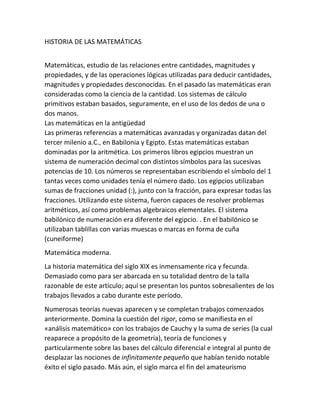 HISTORIA DE LAS MATEMÁTICAS
Matemáticas, estudio de las relaciones entre cantidades, magnitudes y
propiedades, y de las operaciones lógicas utilizadas para deducir cantidades,
magnitudes y propiedades desconocidas. En el pasado las matemáticas eran
consideradas como la ciencia de la cantidad. Los sistemas de cálculo
primitivos estaban basados, seguramente, en el uso de los dedos de una o
dos manos.
Las matemáticas en la antigüedad
Las primeras referencias a matemáticas avanzadas y organizadas datan del
tercer milenio a.C., en Babilonia y Egipto. Estas matemáticas estaban
dominadas por la aritmética. Los primeros libros egipcios muestran un
sistema de numeración decimal con distintos símbolos para las sucesivas
potencias de 10. Los números se representaban escribiendo el símbolo del 1
tantas veces como unidades tenía el número dado. Los egipcios utilizaban
sumas de fracciones unidad (:), junto con la fracción, para expresar todas las
fracciones. Utilizando este sistema, fueron capaces de resolver problemas
aritméticos, así como problemas algebraicos elementales. El sistema
babilónico de numeración era diferente del egipcio. . En el babilónico se
utilizaban tablillas con varias muescas o marcas en forma de cuña
(cuneiforme)
Matemática moderna.
La historia matemática del siglo XIX es inmensamente rica y fecunda.
Demasiado como para ser abarcada en su totalidad dentro de la talla
razonable de este artículo; aquí se presentan los puntos sobresalientes de los
trabajos llevados a cabo durante este período.
Numerosas teorías nuevas aparecen y se completan trabajos comenzados
anteriormente. Domina la cuestión del rigor, como se manifiesta en el
«análisis matemático» con los trabajos de Cauchy y la suma de series (la cual
reaparece a propósito de la geometría), teoría de funciones y
particularmente sobre las bases del cálculo diferencial e integral al punto de
desplazar las nociones de infinitamente pequeño que habían tenido notable
éxito el siglo pasado. Más aún, el siglo marca el fin del amateurismo
 